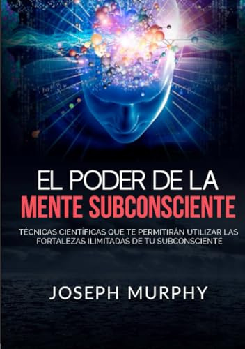 El Poder De La Mente Subconsciente: Técnicas científicas que te permitirán utilizar las fortalezas ilimitadas de tu subconsciente