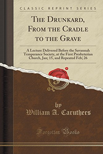 The Drunkard, From the Cradle to the Grave: A Lecture Delivered Before the Savannah Temperance Society, at the First Presbyterian Church, Jan; 15, and Repeated Feb; 26 (Classic Reprint)