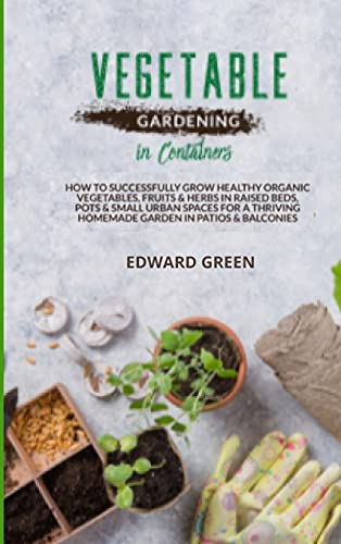 Vegetable Gardening in Containers: How to successfully grow healthy organic vegetables, fruits and herbs in raised beds, pots and small urban spaces ... homemade garden in patios and balconies