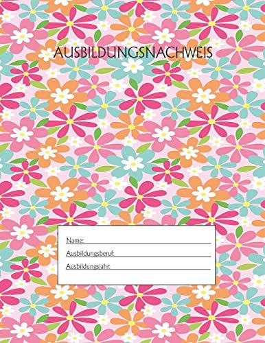 Ausbildungsnachweis: Berichtsheft Ausbildung / Ausbildungsnachweisheft täglich/wöchentlich / ausreichend für 1 Lehrjahr / 1Woche je Seite/ Montag bis Sonntag / Motiv Bunte Blumen