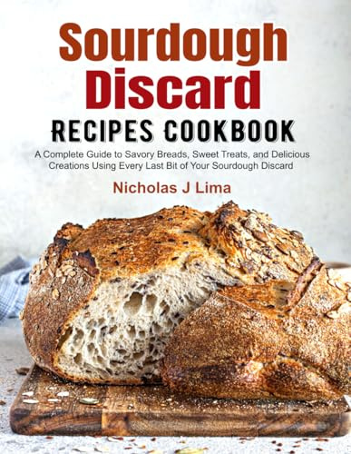Sourdough Discard Recipes Cookbook: A Complete Guide to Savory Breads, Sweet Treats, and Delicious Creations Using Every Last Bit of Your Sourdough Discard