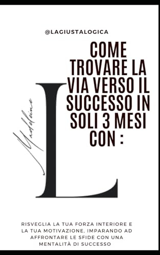Come Trovare la Via Verso il Successo In Soli 3 Mesi Con: LaGiustaLogica: Risveglia la tua forza interiore e la tua motivazione, imparando ad affrontare le sfide con una mentalità di successo