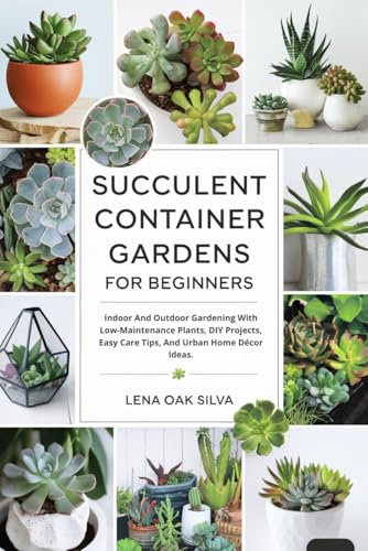 SUCCULENT CONTAINER GARDENS FOR BEGINNERS: Indoor And Outdoor Gardening With Low-Maintenance Plants, DIY Projects, Easy Care Tips, And Urban Home Décor Ideas.