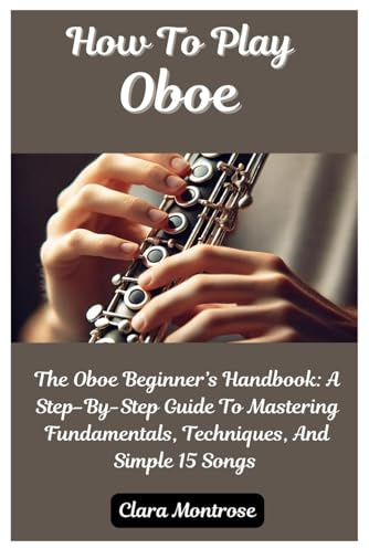 How To Play Oboe: The Oboe Beginner’s Handbook: A Step-By-Step Guide To Mastering Fundamentals, Techniques, And Simple 15 Songs
