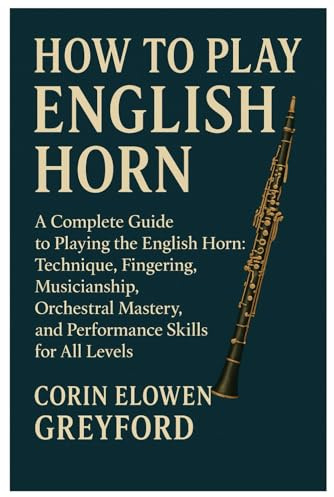 How To Play English Horn: A Complete Guide To Playing The English Horn: Technique, Fingering, Musicianship, Orchestral Mastery, And Performance Skills For All Levels