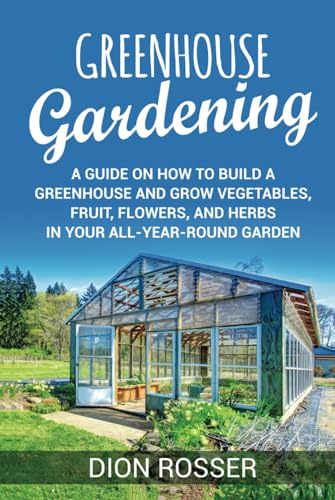 Greenhouse Gardening: A Guide on How to Build a Greenhouse and Grow Vegetables, Fruit, Flowers, and Herbs in Your All-Year-Round Garden (Sustainable Gardening)