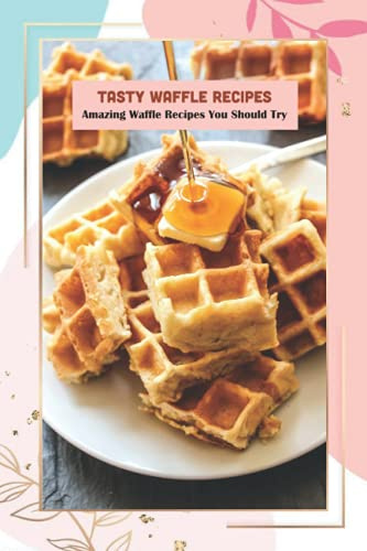 Tasty Waffle Recipes: Amazing Waffle Recipes You Should Try: Waffle Recipe Cookbook