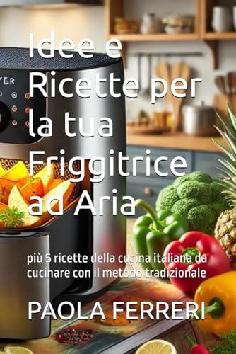 Idee e Ricette per la tua Friggitrice ad Aria: più 5 ricette della cucina italiana da cucinare con il metodo tradizionale