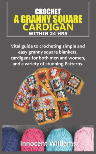 CROCHET A GRANNY SQUARE CARDIGAN WITHIN 24 HRS: Vital guide to crocheting simple and easy granny square blankets, cardigans for both men and women, and a variety of stunning Patterns.