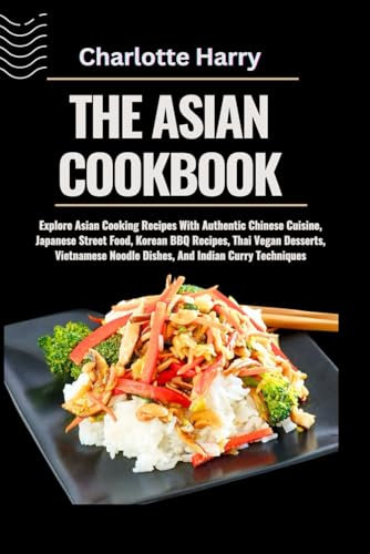 THE ASIAN COOKBOOK: Explore Asian Cooking Recipes With Authentic Chinese Cuisine, Japanese Street Food, Korean BBQ Recipes, Thai Vegan Desserts, Vietnamese Noodle Dishes, And Indian Curry Techniques