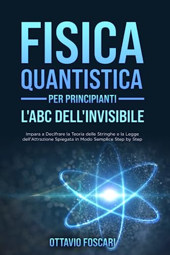 Fisica Quantistica per Principianti: L'ABC dell'Invisibile: Impara a Decifrare la Teoria delle Stringhe e la Legge dell'Attrazione Spiegata in Modo Semplice Step by Step