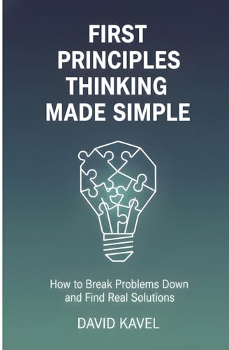 First Principles Thinking Made Simple: How to Break Problems Down and Find Real Solutions