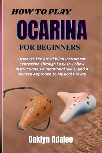 HOW TO PLAY OCARINA FOR BEGINNERS: Discover The Art Of Wind Instrument Expression Through Easy-To-Follow Instructions, Foundational Skills, And A Relaxed Approach To Musical Growth