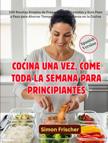 COCINA UNA VEZ, COME TODA LA SEMANA PARA PRINCIPIANTES: 100 Recetas Simples de Preparación de Comidas y Guía Paso a Paso para Ahorrar Tiempo y Ganar Confianza en la Cocina