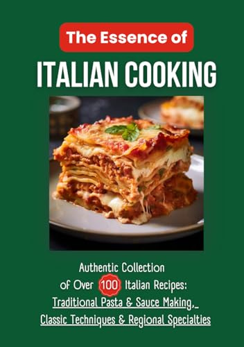 The Essence of Italian Cooking: Authentic Collection of Over 100 Italian Recipes: Traditional Pasta & Sauce Making, Classic Techniques & Regional Specialties