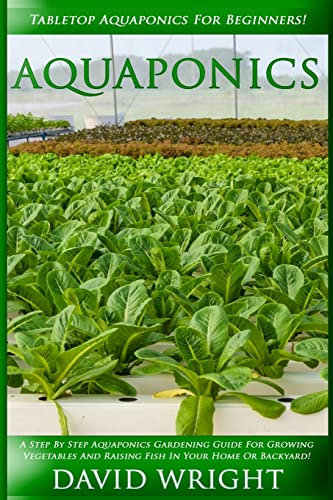 Aquaponics: Tabletop Aquaponics For Beginners! - A Step By Step Aquaponics Gardening Guide For Growing Vegetables And Raising Fish In Your Home Or Backyard!
