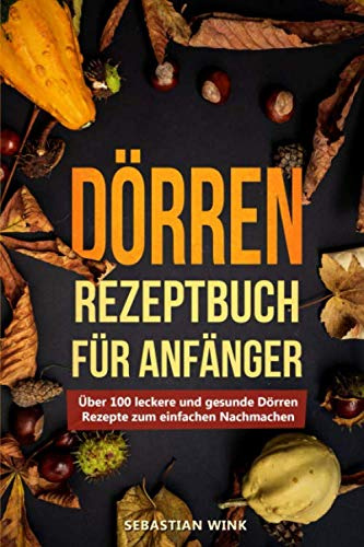 Dörren Rezeptbuch für Anfänger: Über 100 leckere und gesunde Dörren Rezepte zum einfachen Nachmachen
