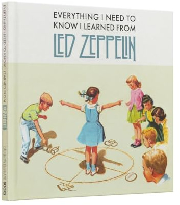 Everything I Need to Know I Learned From Led Zeppelin: Classic Rock Wisdom From The Greatest Band Of All Time