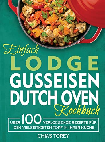 Einfach Lodge Gusseisen Dutch Oven Kochbuch: Über 100 verlockende Rezepte für den vielseitigsten Topf in Ihrer Küche
