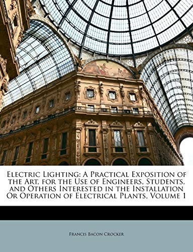 Electric Lighting: A Practical Exposition of the Art, for the Use of Engineers, Students, and Others Interested in the Installation Or Operation of Electrical Plants; Volume 1