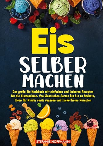 Eis selber machen: Das große Eis Kochbuch mit einfachen und leckeren Rezepten für die Eismaschine. Von klassischen Sorten bis hin zu Sorbets, Ideen für Kinder sowie veganen und zuckerfreien Rezepten