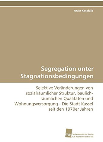 Segregation unter Stagnationsbedingungen: Selektive Veränderungen von sozialräumlicher Struktur, baulich-räumlichen Qualitäten und Wohnungsversorgung - Die Stadt Kassel seit den 1970er Jahren