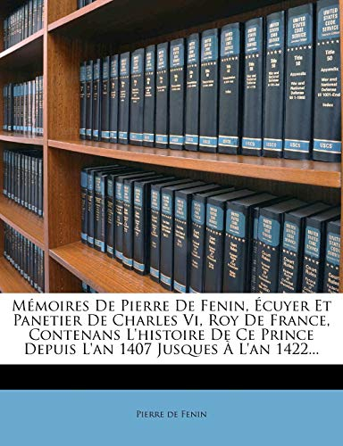 Mémoires de Pierre de Fenin, Écuyer Et Panetier de Charles VI, Roy de France, Contenans l'Histoire de Ce Prince Depuis l'An 1407 Jusques À l'An 1422...