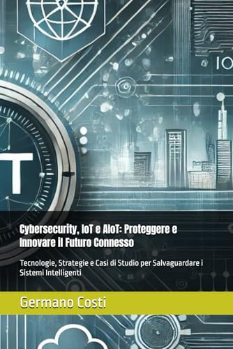 Cybersecurity, IoT e AIoT: Proteggere e Innovare il Futuro Connesso: Tecnologie, Strategie e Casi di Studio per Salvaguardare i Sistemi Intelligenti