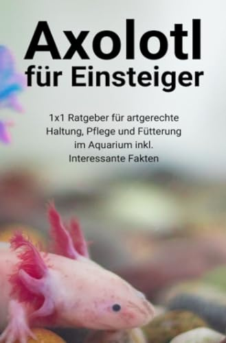 Axolotl für Einsteiger: 1x1 Ratgeber für artgerechte Haltung, Pflege und Fütterung im Aquarium inkl. Interessante Fakten