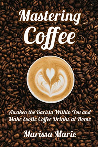 Mastering Coffee: Awaken the Barista Within You and Make Exotic Coffee Drinks at Home: 1 (A Beginner's Guide to Coffee)