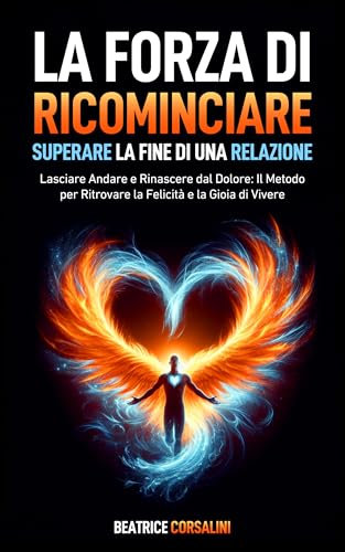La Forza di Ricominciare: Superare la Fine di una Relazione: Lasciare Andare e Rinascere dal Dolore: Il Metodo per Ritrovare la Felicità e la Gioia di ... l' Autostima e la Fiducia in te stesso.)