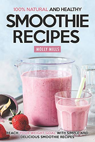 100% Natural and Healthy Smoothie Recipes: Reach your Weight Goal With Simple and Delicious Smoothie Recipes