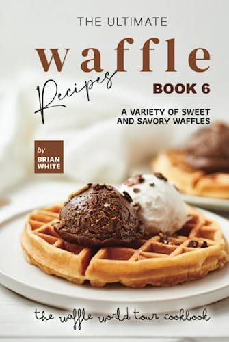 The Ultimate Waffle Recipes – Book 6: A Variety of Sweet and Savory Waffles (The Waffle World Tour Cookbook)