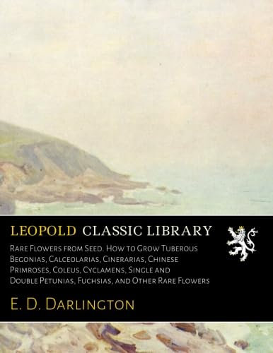 Rare Flowers from Seed. How to Grow Tuberous Begonias, Calceolarias, Cinerarias, Chinese Primroses, Coleus, Cyclamens, Single and Double Petunias, Fuchsias, and Other Rare Flowers