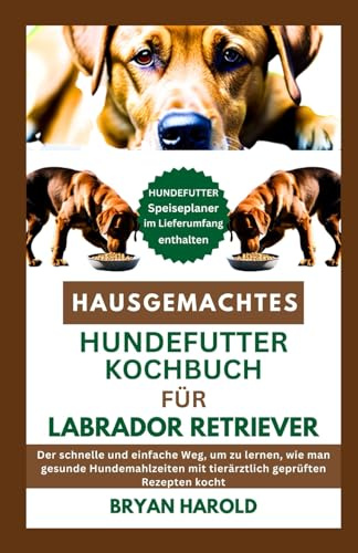 HAUSGEMACHTES HUNDEFUTTER KOCHBUCH FÜR LABRADOR RETRIEVER: Der schnelle und einfache Weg, um zu lernen, wie man gesunde Hundemahlzeiten mit tierärztlich geprüften Rezepten kocht