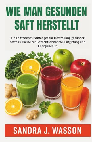 WIE MAN GESUNDEN SAFT HERSTELLT: Ein Leitfaden für Anfänger zur Herstellung gesunder Säfte zu Hause zur Gewichtsabnahme, Entgiftung und Energieschub
