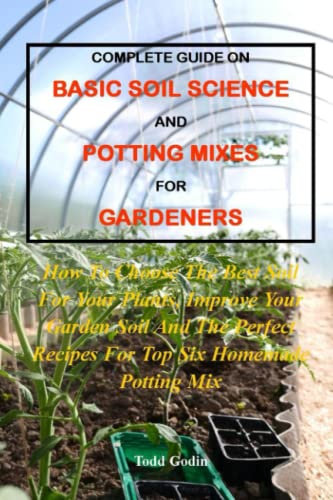 COMPLETE GUIDE ON BASIC SOIL SCIENCE AND POTTING MIXES FOR GARDENERS:: How To Choose The Best Soil For Your Plants, Improve Your Garden Soil And The Perfect Recipes For Top Six Homemade Potting Mix