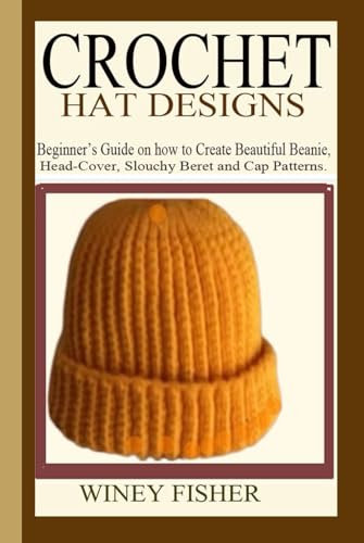 CROCHET HAT DESIGNS: Beginner’s Guide on how to Create Beautiful Beanie, Head-Cover, Slouchy Beret and Cap Patterns.