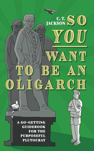 So You Want To Be An Oligarch: A Go-Getting Guide For The Purposeful Plutocrat: A Go-Getting Guidebook For The Purposeful Plutocrat