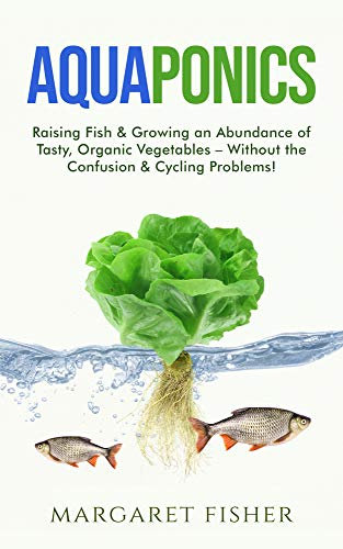 Aquaponics: Raising Fish & Growing an Abundance of Tasty, Organic Vegetables – Without the Confusion & Cycling Problems! (Indoor Gardening: Growing Microgreens, Aquaponics & Bonsai)