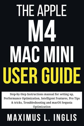 THE APPLE M4 MAC MINI USER GUIDE: Step-by-Step Instructions manual for setting up, Performance Optimization, Intelligent Features, Pro Tips & tricks, ... Sequoia Optimization (TECH & GADGET GUIDE)