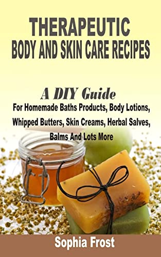 Therapeutic Body And Skin Care Recipes: A DIY Guide For Homemade Baths Products, Body Lotions, Whipped Butters, Skin Creams, Herbal Salves, Balms And Lot More