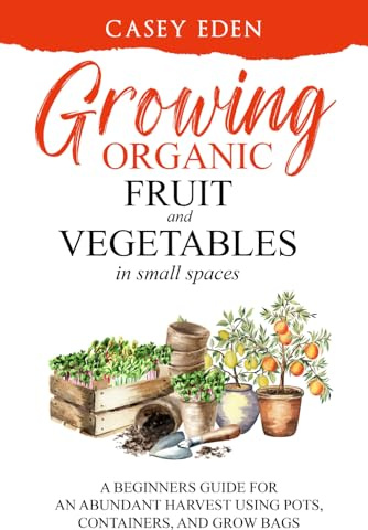 Growing Organic Fruit and Vegetables in Small Spaces: A Beginners Guide for an Abundant Harvest using Pots, Containers, and Grow Bags (Grow Your Own)