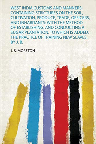 West India Customs and Manners: Containing Strictures on the Soil, Cultivation, Produce, Trade, Officers, and Inhabitants: With the Method of ... by J. B. Moreton, Esq. a New Edition: 1