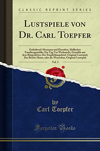 Lustspiele von Dr. Carl Toepfer, Vol. 5 (Classic Reprint): Enthaltend: Hermann Und Dorothea, Idyllisches Familiengemälde; Ein Tag VOR Weihnacht, ... Mann, Oder Die Wasserkur, Original-Lustspie