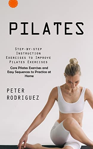 Pilates: Step-by-step Instruction Exercises to Improve Pilates Exercises (Core Pilates Exercises and Easy Sequences to Practice at Home): Step-by-step ... Exercises and Easy Sequences to Practic