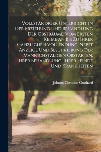 Vollständiger Unterricht in Der Erziehung Und Behandlung Der Obstbäume, Vom Ersten Keime an Bis Zu Ihrer Gänzlichen Vollendung, Nebst Anzeige Und ... Behandlung, Ihrer Feinde Und Krankheiten