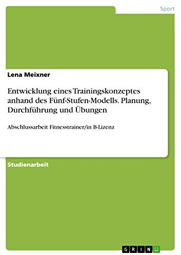 Entwicklung eines Trainingskonzeptes anhand des Fünf-Stufen-Modells. Planung, Durchführung und Übungen: Abschlussarbeit Fitnesstrainer/in B-Lizenz