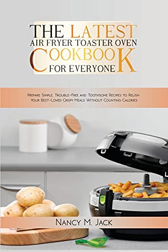 The Latest Air Fryer Toaster Oven Cookbook for Everyone: Prepare Simple, Trouble-Free and Toothsome Recipes to Relish Your Best-Loved Crispy Meals Without Counting Calories