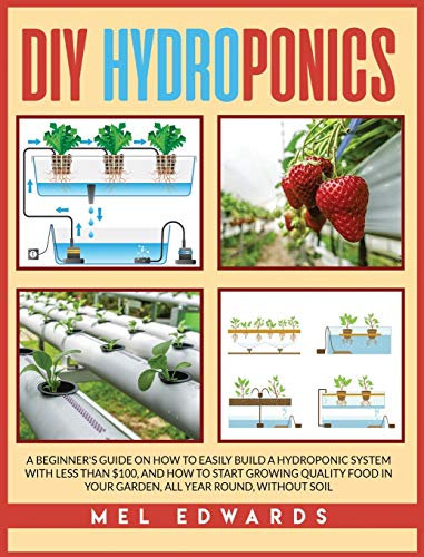 DIY Hydroponics: A beginner's guide on how to easily build a hydroponic system with less than $100, and how to start growing quality food in your garden, all year round, without soil